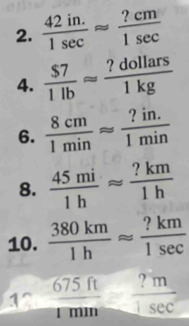  (42in.)/1sec  approx  ?cm/1sec  
4.  $7/1lb approx  ?dollars/1kg 
6.  8cm/1min approx  (?in.)/1min 
8.  45mi/1h approx  ?km/1h 
10.  380km/1h approx  ?km/1sec  
1^(frac 675ft)1min ?m/1sec  