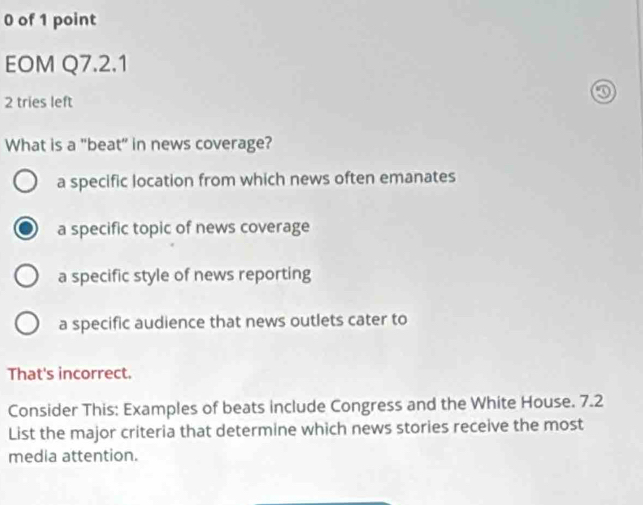 of 1 point
EOM Q7.2.1
2 tries left
What is a "beat” in news coverage?
a specific location from which news often emanates
a specific topic of news coverage
a specific style of news reporting
a specific audience that news outlets cater to
That's incorrect.
Consider This: Examples of beats include Congress and the White House. 7.2
List the major criteria that determine which news stories receive the most
media attention.