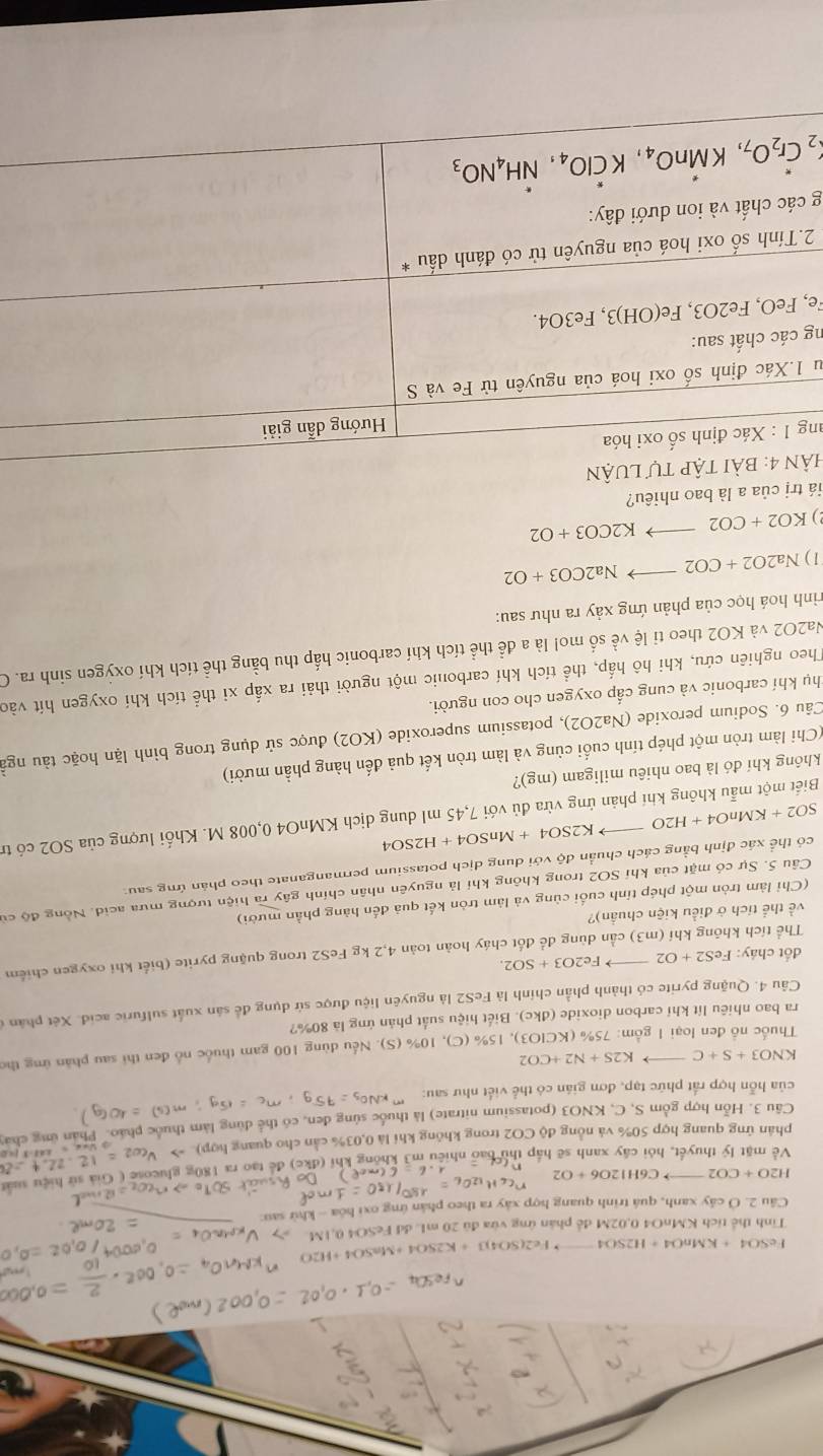 FeSO 4+KMnO4=H2SO4 Fe2(SO4)3+K2SO4+ H2O
Tinh thể tích KMnO4 0,02M để phân ứng vừa đủ 20 mL dd FeSO4 0,1M.
Câu 2. Ở cây xanh, quá trình quang hợp xây ra theo phân ứng oxi hóa - khử sau:
sử h iệu sấ
H2O+CO2 C6H12O6+O2
Về mặt lý thuyết, hỏi cây xanh sẽ hấp thu bao nhiêu m3 không
phản ứng quang hợp 50% và nồng độ CO2 trong không khi là 0,03% cần cho quang họ
Câu 3. Hỗn hợp gồm S, C, KNO3 (potassium nitrate) là thuốc súng đen, có thể dùng làm thuổ
của hỗn hợp rất phức tạp, đơn gián có thể viết như sau:
KNO3+S+C- K2S+N2+CO2
Thuốc nổ đen loại 1 gồm: 75% (KCIO3), 15% (C), 10% (S). Nếu dùng 100 gam thuốc nổ đen thi sau phần ứng thể
ra bao nhiêu lít khí carbon dioxide (dkc). Biết hiệu suất phản ứng là 80%?
Câu 4. Quặng pyrite có thành phần chính là FeS2 là nguyên liệu được sử dụng để sản xuất sulfuric acid. Xét phân ở
đốt cháy: FeS2+O2 Fe2O3+SO2.
Thể tích không khí (m3 ) cần dùng để đốt cháy hoàn toàn 4,2 kg FeS2 trong quặng pyrite (biết khi oxygen chiếm
về thể tích ở điều kiện chuẩn)?
(Chỉ làm tròn một phép tính cuối cùng và làm tròn kết quả đến hàng phần mười)
Câu 5. Sự có mặt của khí SO2 trong không khí là nguyên nhân chính gây ra hiện tượng mưa acid. Nồng độ cử
có thể xác định bằng cách chuẩn độ với dung dịch potassium permanganate theo phán ứng sau:
SO2+KMnO4+H2O K2SO4+ Mn SO4+H2SO a
Biết một mẫu không khí phản ứng vừa đủ với 7,45 ml dung dịch KMnO4 0,008 M. Khối lượng của SO2 có tr
không khí đó là bao nhiêu miligam (mg)?
(Chi làm tròn một phép tính cuối cùng và làm tròn kết quả đến hàng phần mười)
Câu 6. Sodium peroxide (Na2O2), potassium superoxide ( KO2 ) được sử dụng trong bình lặn hoặc tàu ngà
thụ khí carbonic và cung cấp oxygen cho con người.
Theo nghiên cứu, khi hô hấp, thể tích khí carbonic một người thải ra xấp xỉ thể tích khí oxygen hít vào
Na2O2 và KO2 theo tỉ lệ về số mo! là a để thể tích khí carbonic hấp thu bằng thể tích khí oxỳgen sinh ra. O
rình hoá học của phản ứng xảy ra như sau:
1) Na2O2+CO2to Na2CO3+O2
2) KO2+CO2to K2CO3+O2
tiá trị của a là bao nhiêu?
HảN 4: bài tập tự lUận
ang 1:Xa c định số oxi hóa
Hướng dẫn giải
lu 1.Xác định số oxi hoá của nguyên tử Fe và S
ng các chất sau:
Fe, FeO,Fe2O3 , Fe(OH)3, Fe3O4.
2.Tính số oxi hoá của nguyên tử có đánh dấu *
g các chất và ion dưới đây:
_2Cr_2O_7,Kdot MnO_4,Kdot ClO_4,dot NH_4NO_3