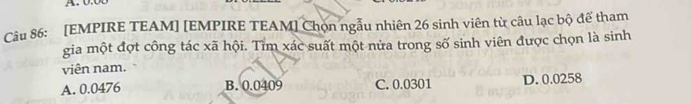 [EMPIRE TEAM] [EMPIRE TEAM] Chọn ngẫu nhiên 26 sinh viên từ câu lạc bộ để tham
gia một đợt công tác xã hội. Tìm xác suất một nửa trong số sinh viên được chọn là sinh
viên nam.
A. 0.0476 B. 0.0409 C. 0.0301 D. 0.0258