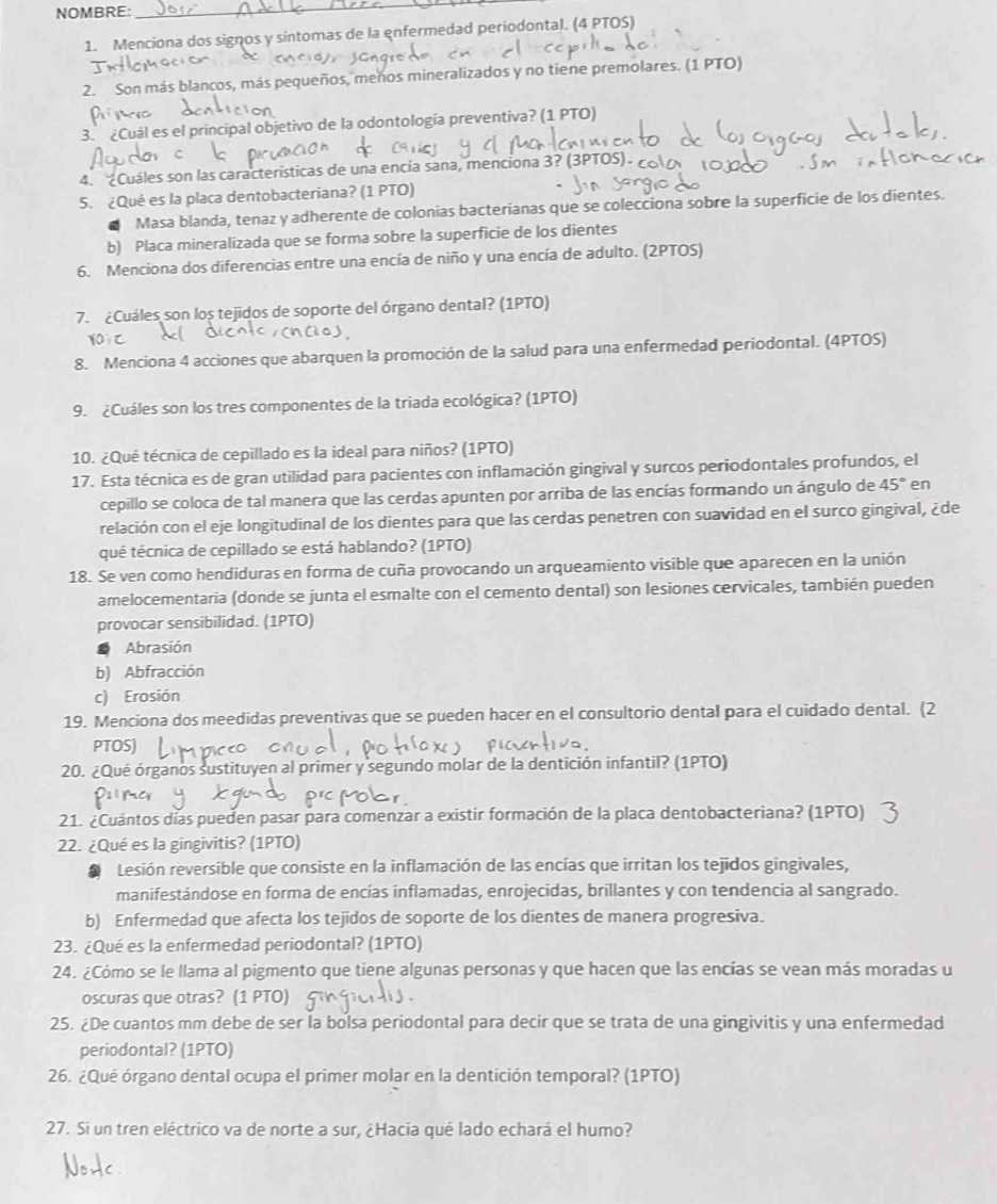 NOMBRE:_
_
1. Menciona dos signos y sintomas de la enfermedad periodontal. (4 PTOS)
2. Son más blancos, más pequeños, meños mineralizados y no tiene premolares. (1 PTO)
3. ¿Cuál es el principal objetivo de la odontología preventiva? (1 PTO)
4. ¿Cuáles son las características de una encía sana, menciona 3? (3PTOS).
5. ¿Qué es la placa dentobacteriana? (1 PTO)
Masa blanda, tenaz y adherente de colonias bacterianas que se colecciona sobre la superficie de los dientes.
b) Placa mineralizada que se forma sobre la superficie de los dientes
6. Menciona dos diferencias entre una encía de niño y una encía de adulto. (2PTOS)
7.  ¿Cuáles son los tejidos de soporte del órgano dental? (1PTO)
8. Menciona 4 acciones que abarquen la promoción de la salud para una enfermedad periodontal. (4PTOS)
9. ¿Cuáles son los tres componentes de la triada ecológica? (1PTO)
10. ¿Qué técnica de cepillado es la ideal para niños? (1PTO)
17. Esta técnica es de gran utilidad para pacientes con inflamación gingival y surcos periodontales profundos, el
cepillo se coloca de tal manera que las cerdas apunten por arriba de las encías formando un ángulo de 45° en
relación con el eje longitudinal de los dientes para que las cerdas penetren con suavidad en el surco gingival, ¿de
qué técnica de cepillado se está hablando? (1PTO)
18. Se ven como hendiduras en forma de cuña provocando un arqueamiento visible que aparecen en la unión
amelocementaria (donde se junta el esmalte con el cemento dental) son lesiones cervicales, también pueden
provocar sensibilidad. (1PTO)
Abrasión
b) Abfracción
c) Erosión
19. Menciona dos meedidas preventivas que se pueden hacer en el consultorio dental para el cuidado dental. (2
PTOS)
20. ¿Qué órganos sustituyen al primer y segundo molar de la dentición infantil? (1PTO)
21. ¿Cuántos días pueden pasar para comenzar a existir formación de la placa dentobacteriana? (1PTO)
22. ¿Qué es la gingivitis? (1PTO)
Lesión reversible que consiste en la inflamación de las encías que irritan los tejidos gingivales,
manifestándose en forma de encías inflamadas, enrojecidas, brillantes y con tendencia al sangrado.
b) Enfermedad que afecta los tejidos de soporte de los dientes de manera progresiva.
23. ¿Qué es la enfermedad periodontal? (1PTO)
24. ¿Cómo se le llama al pigmento que tiene algunas personas y que hacen que las encías se vean más moradas u
oscuras que otras? (1 PTO)
25. ¿De cuantos mm debe de ser la bolsa periodontal para decir que se trata de una gingivitis y una enfermedad
periodontal? (1PTO)
26. ¿Qué órgano dental ocupa el primer molar en la dentición temporal? (1PTO)
27. Sí un tren eléctrico va de norte a sur, ¿Hacia qué lado echará el humo?