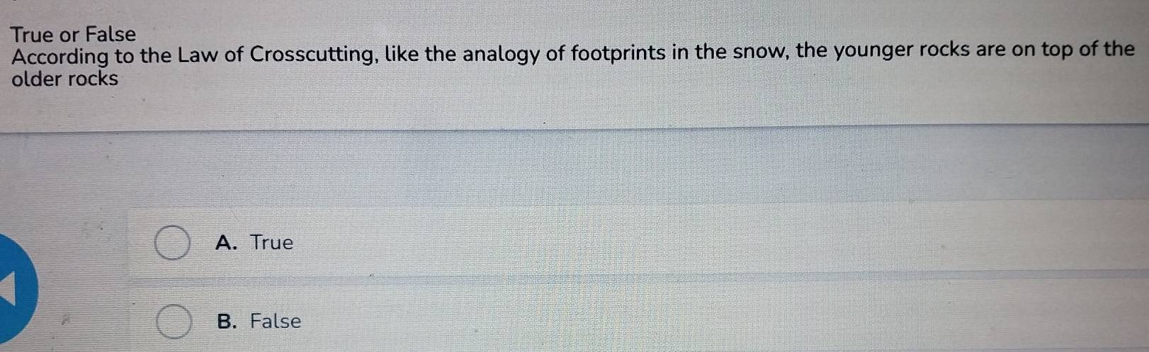 True or False
According to the Law of Crosscutting, like the analogy of footprints in the snow, the younger rocks are on top of the
older rocks
A. True
B. False