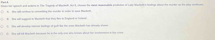 Given her speech and actions in The Tragedy of Macbeth, Act II, choose the most reasonable prediction of Lady Macbeth's feelings about the murder as the play continues.
A. She will confess to committing the murder in order to save Macbeth.
B. She will suggest to Macbeth that they flee to England or Ireland.
C. She will develop intense feelings of guilt like the ones Macbeth has already shown.
D. She will kill Macbeth because he is the only one who knows about her involvement in the crime