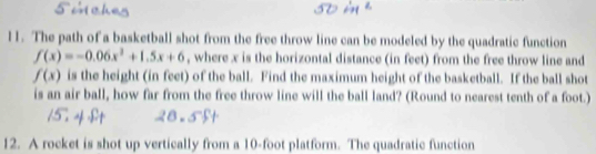 The path of a basketball shot from the free throw line can be modeled by the quadratic function
f(x)=-0.06x^2+1.5x+6 , where x is the horizontal distance (in feet) from the free throw line and
f(x) is the height (in feet) of the ball. Find the maximum height of the basketball. If the ball shot 
is an air ball, how far from the free throw line will the ball land? (Round to nearest tenth of a foot.) 
12. A rocket is shot up vertically from a 10-foot platform. The quadratic function