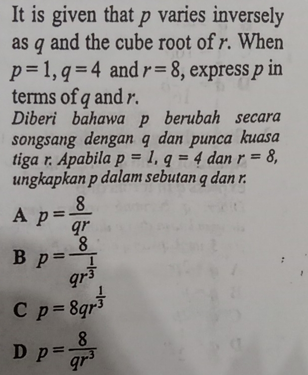 It is given that p varies inversely
as q and the cube root of r. When
p=1, q=4 and r=8 , express p in
terms of q and r.
Diberi bahawa p berubah secara
songsang dengan q dan punca kuasa
tiga r. Apabila p=1, q=4 dan r=8, 
ungkapkan p dalam sebutan q dan r.
A p= 8/qr 
B p=frac 8qr^(frac 1)3
C p=8qr^(frac 1)3
D p= 8/qr^3 