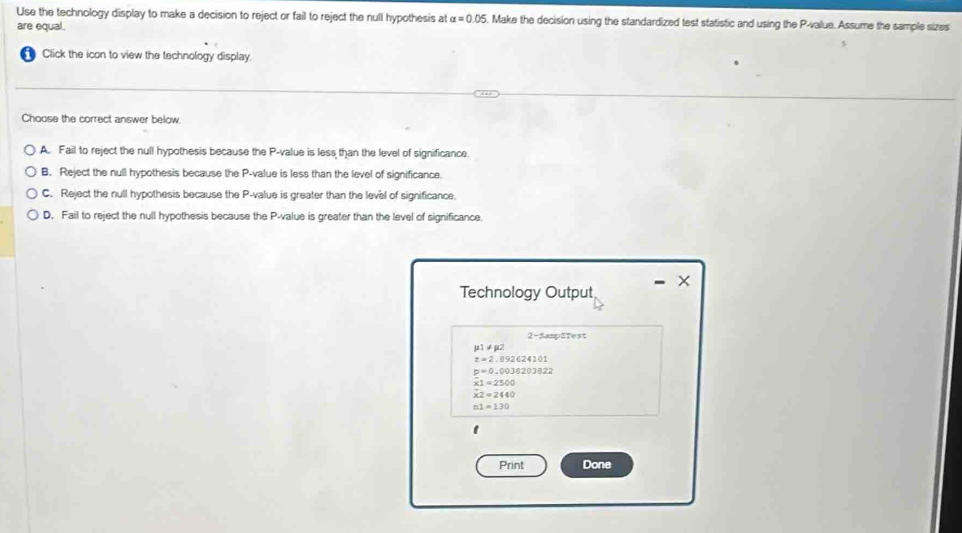 Use the technology display to make a decision to reject or fail to reject the null hypothesis at alpha =0.05. Make the decision using the standardized test statistic and using the P -value. Assume the sample sizes
are equal.
Click the icon to view the technology display.
Choose the correct answer below.
A. Fail to reject the null hypothesis because the P -value is less than the level of significance.
B. Reject the null hypothesis because the P -value is less than the level of significance.
C. Reject the null hypothesis because the P -value is greater than the level of significance
D. Fail to reject the null hypothesis because the P -value is greater than the level of significance.
×
Technology Output
2-3amp2Test
µ1 ≠ p2
x=2,092624101
p=0.0038203822
x1=2500
x2=2440
n1=130
1
Print Done