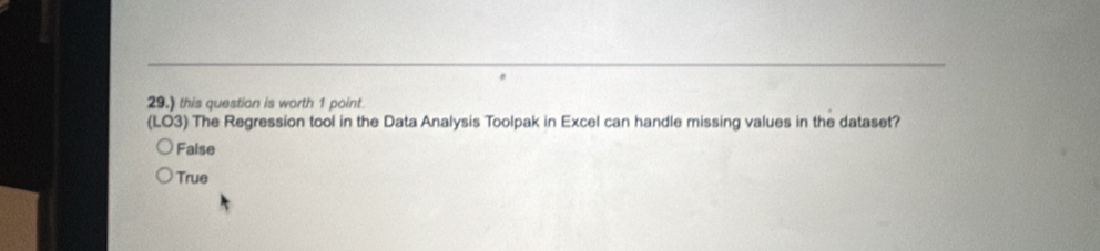 29.) this question is worth 1 point
(LO3) The Regression tool in the Data Analysis Toolpak in Excel can handle missing values in the dataset?
False
True