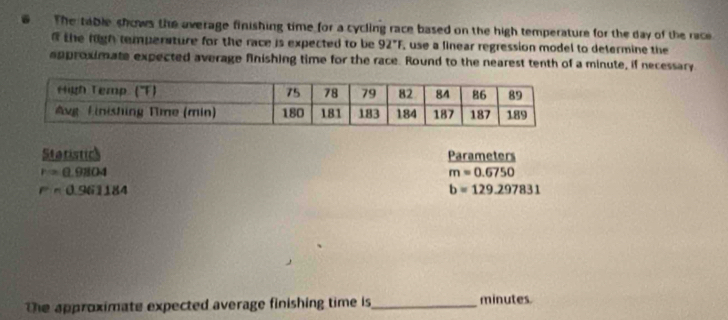 The table shows the average finishing time for a cycling race based on the high temperature for the day of the race 
the high temperature for the race is expected to be 92°F , use a linear regression model to determine the 
approximate expected average finishing time for the race. Round to the nearest tenth of a minute, if necessary 
Statistick Parameters
r=0.9804
m=0.6750
F=0.961184
b=129.297831
the approximate expected average finishing time is_ minutes.