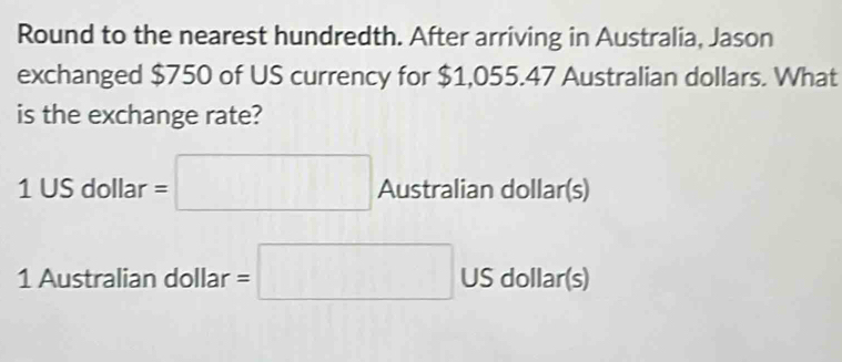 Round to the nearest hundredth. After arriving in Australia, Jason 
exchanged $750 of US currency for $1,055.47 Australian dollars. What 
is the exchange rate?
1 US dollar =□ Australian dollar (s)
1 Australian dollar =□ US dollar (s)