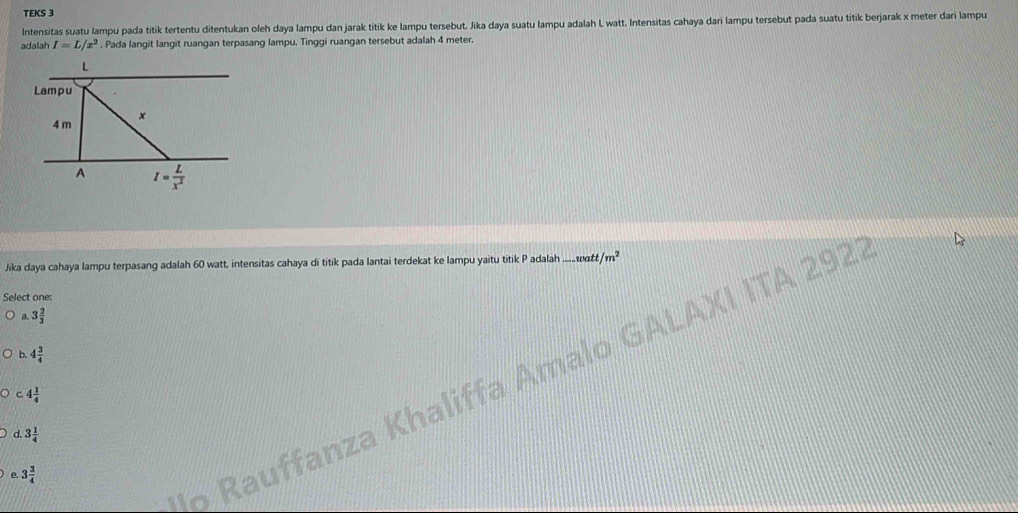 TEKS 3
Intensitas suatu lampu pada titik tertentu ditentukan oleh daya lampu dan jarak titik ke lampu tersebut. Jika daya suatu lampu adalah L watt. Intensitas cahaya dari lampu tersebut pada suatu titik berjarak x meter dari lampu
adalah I=L/x^2. Pada langit langit ruangan terpasang lampu. Tinggi ruangan tersebut adalah 4 meter.
Jika daya cahaya lampu terpasang adalah 60 watt, intensitas cahaya di titik pada lantai terdekat ke lampu yaitu titik P adalah ... watt m^2
Select one:
a. 3 2/3 
b. 4 3/4 
lo Rauffanza Khaliffa Amalo GALAXI ITA 292
c.4 1/4 
d.3 1/4 
e 3 3/4 