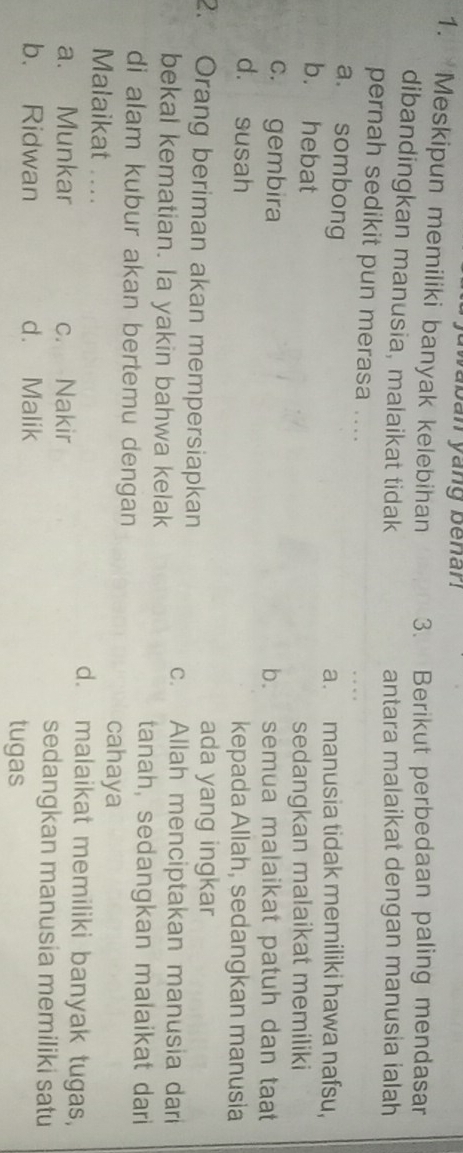 yaban yang benan 
1. Meskipun memiliki banyak kelebihan 3. Berikut perbedaan paling mendasar
dibandingkan manusia, malaikat tidak antara malaikat dengan manusia ialah
pernah sedikit pun merasa ....
a. sombong a. manusia tidak memiliki hawa nafsu,
b. hebat
sedangkan malaikat memiliki
c. gembira b. semua malaikat patuh dan taat
d. susah kepada Allah, sedangkan manusia
2. Orang beriman akan mempersiapkan ada yang ingkar
c. Allah menciptakan manusia dari
bekal kematian. Ia yakin bahwa kelak
tanah, sedangkan malaikat dari
di alam kubur akan bertemu dengan cahaya
Malaikat .... d. malaikat memiliki banyak tugas,
a. Munkar c. Nakir sedangkan manusia memiliki satu
b. Ridwan d. Malik tugas
