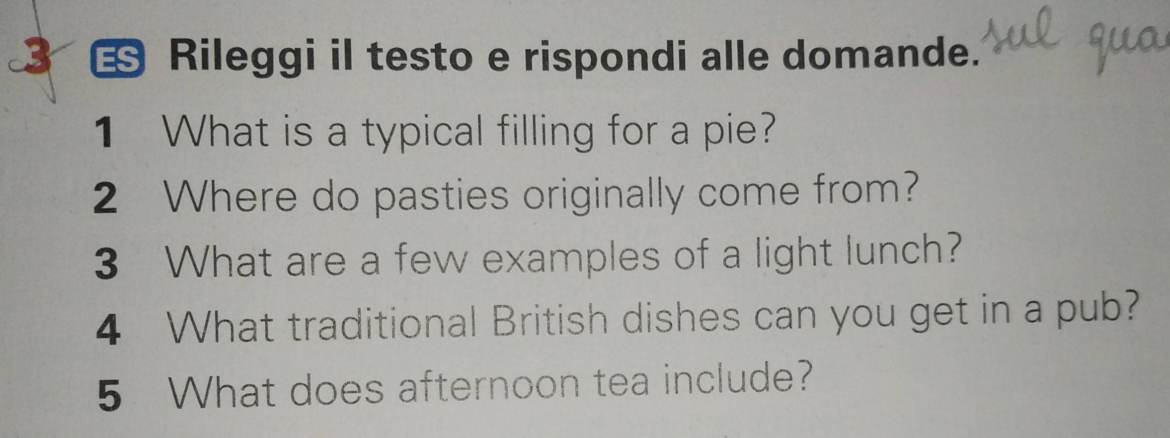 ES Rileggi il testo e rispondi alle domande. 
1 What is a typical filling for a pie? 
2 Where do pasties originally come from? 
3 What are a few examples of a light lunch? 
4 What traditional British dishes can you get in a pub? 
5 What does afternoon tea include?