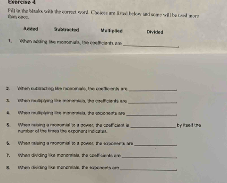 Fill in the blanks with the correct word. Choices are listed below and some will be used more
than once.
Added Subtracted Multiplied Divided
_
1. When adding like monomials, the coefficients are
2. When subtracting like monomials, the coefficients are_
3. When multiplying like monomials, the coefficients are_
4. When multiplying like monomials, the exponents are_
5. When raising a monomial to a power, the coefficient is _by itself the
number of the times the exponent indicates.
6. When raising a monomial to a power, the exponents are_
7. When dividing like monomials, the coefficients are_
8. When dividing like monomials, the exponents are_