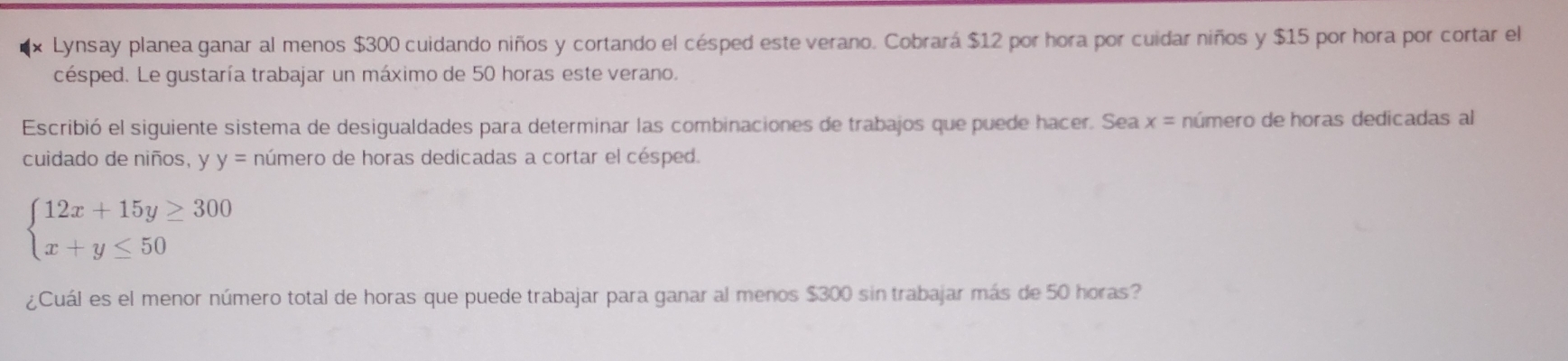 Lynsay planea ganar al menos $300 cuidando niños y cortando el césped este verano. Cobrará $12 por hora por cuidar niños y $15 por hora por cortar el
césped. Le gustaría trabajar un máximo de 50 horas este verano.
Escribió el siguiente sistema de desigualdades para determinar las combinaciones de trabajos que puede hacer. Sea x= número de horas dedicadas al
cuidado de niños, y y= número de horas dedicadas a cortar el césped.
beginarrayl 12x+15y≥ 300 x+y≤ 50endarray.
¿Cuál es el menor número total de horas que puede trabajar para ganar al menos $300 sin trabajar más de 50 horas?