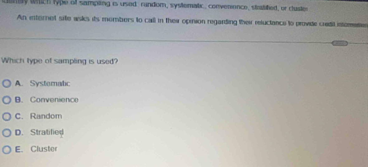 uently which lype of sampling is used random, systematic, convenience, stratified, or cluster
An internet site asks its mombors to call in their opinion regarding their reluctance to provide credil intorties
Which type of sampling is used?
A. Systematic
B. Convenience
C. Random
D. Stratified
E. Cluster