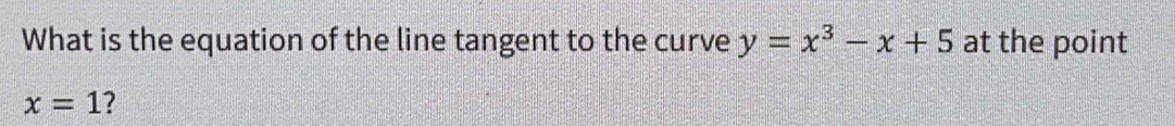 What is the equation of the line tangent to the curve y=x^3-x+5 at the point
x=1 ?