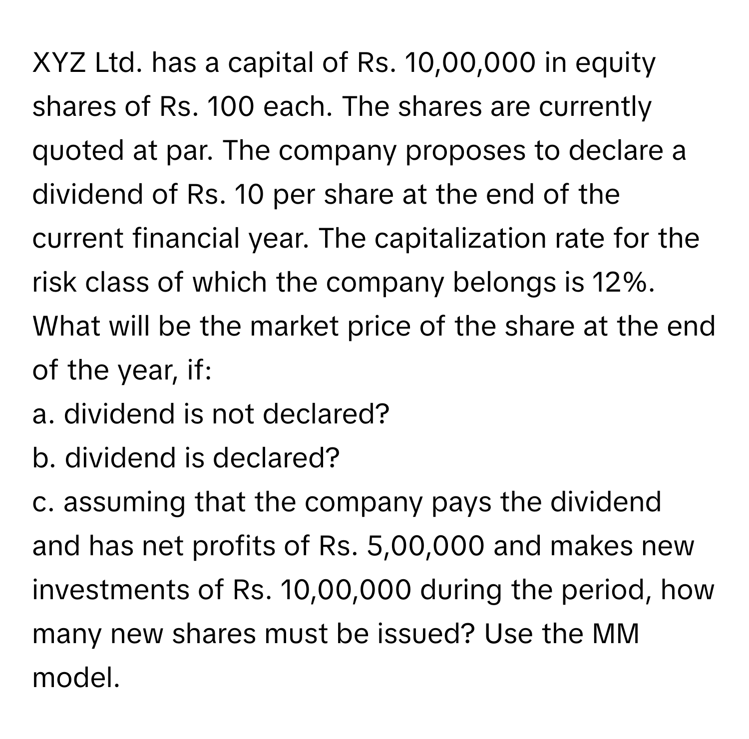 XYZ Ltd. has a capital of Rs. 10,00,000 in equity shares of Rs. 100 each. The shares are currently quoted at par. The company proposes to declare a dividend of Rs. 10 per share at the end of the current financial year. The capitalization rate for the risk class of which the company belongs is 12%. What will be the market price of the share at the end of the year, if: 
a. dividend is not declared?
b. dividend is declared?
c. assuming that the company pays the dividend and has net profits of Rs. 5,00,000 and makes new investments of Rs. 10,00,000 during the period, how many new shares must be issued? Use the MM model.