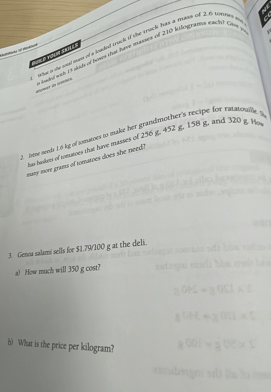 What is the total mass of a loaded truck if the truck has a mass of 2.6 totnes 
C 
MathWorks 10 Workbook 
n loaded with 15 skids of boxes that have masses of 210 kilograms eac ow 
BUILD YOUR SKILLS 
answer in tonnes. 
2. Irène needs 1.6 kg of tomatoes to make her grandmother’s recipe for ratatouille 
has baskets of tomatoes that have masses of 256 g, 452 g, 158 g, and 320 g H 
many more grams of tomatoes does she need? 
3. Genoa salami sells for $1.79/100 g at the deli. 
a) How much will 350 g cost? 
b) What is the price per kilogram?