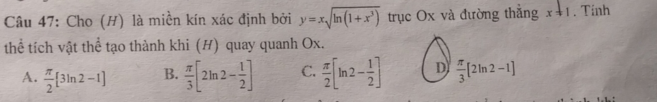 Cho (H) là miền kín xác định bởi y=xsqrt(ln (1+x^3)) trục Ox và đường thắng x!= 1. Tính
thể tích vật thể tạo thành khi (H) quay quanh Ox.
A.  π /2 [3ln 2-1]  π /3 [2ln 2- 1/2 ] C.  π /2 [ln 2- 1/2 ] D  π /3 [2ln 2-1]
B.