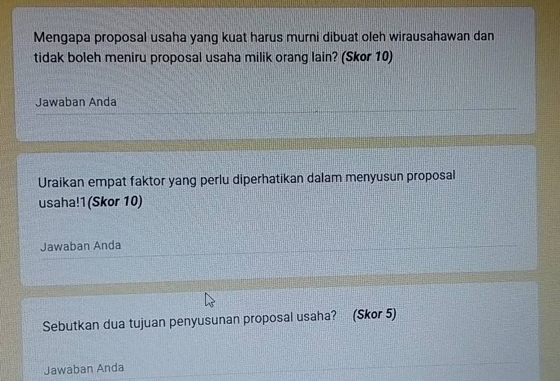 Mengapa proposal usaha yang kuat harus murni dibuat oleh wirausahawan dan 
tidak boleh meniru proposal usaha milik orang lain? (Skor 10) 
Jawaban Anda 
Uraikan empat faktor yang perlu diperhatikan dalam menyusun proposal 
usaha!1(Skor 10) 
Jawaban Anda 
Sebutkan dua tujuan penyusunan proposal usaha? (Skor 5) 
Jawaban Anda