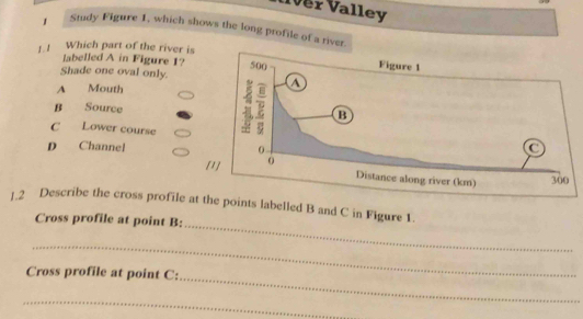 er Valley
1 Study Figure 1, which shows the long profile of a river.
1.! Which part of the river is
labelled A in Figure 1?
Shade one oval only.
A Mouth
B Source
C Lower course
D Channel 
[
_
1.2 Describe the cross profile at the points labelled B and C in Figure 1
Cross profile at point B :
_
_
Cross profile at point C :
_