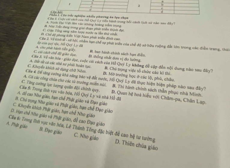 án lựa chọn
Cầu I. Cuộc cải cách của Hồ Quý Ly tiền hành trong bối cánh lịch sử não sau đây?
A. Nước Đại Việt lâm vào khủng hoàng trầm trọng.
B. Nhà Trần đang trong giai đoạn phát triển thịnh đạt.
C. Giặc Tổng sang xãm lược nước ta lần thứ nhất.
D. Chế độ phong kiến Việt Nam phát triển đỉnh cao.
Câu 2. Về kinh tế - xã hội, nhằm hạn chế sự phát triển của chế độ sở hữu ruộng đất lớn trong các điễn trang, thái
ấp của quỹ tộc, Hồ Quý Ly đã
A. cho phát hành tiền giấy. B. ban hành chính sách hạn điền,
C. cái cách chế độ giáo dục. D. thống nhất đơn vị đo lường.
Câu 3. Về văn hóa - giáo dục, cuộc cải cách của Hồ Quý Ly không đề cập đến nội dung nào sau đây?
A. Bất tất cả các nhà sư phải hoàn tục. B. Chú trọng việc tổ chức các kì thi.
C. Khuyển khích sử dụng chữ Nôm. D. Mở trường học ở các lộ, phủ, châu.
Câu 4. Để tăng cường khả năng bảo vệ đất nước, Hồ Quý Ly đã thực hiện biện pháp nào sau đây?
A. Gá các công chúa cho các tù trưởng miền núi. B. Thi hành chính sách thần phục nhà Minh.
C. Tăng cường lực lượng quân đội chính quy. D. Quan hệ hoà hiểu với Chăm-pa, Chân Lạp.
Câu 5: Trong lĩnh vực văn hóa, Hồ Quý Ly và nhà Hồ đã
A. đề cao Nho giáo, hạn chế Phật giáo và Đạo giáo
B. Chủ trọng Nho giáo và Phật giáo, hạn chế Đạo giáo
C. Khuyển khích Phật giáo, hạn chế Nho giáo
D. Hạn chế Nho giáo và Phật giáo, đề cao Đạo giáo
Câu 6: Trong lĩnh vực văn hóa, Lê Thánh Tông đặc biệt đề cao hệ tư tưởng
A. Phật giáo B. Đạo giáo C. Nho giáo D. Thiên chúa giáo