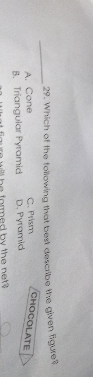 Which of the following that best describe the given figure?
A. Cone C. Prism
CHOCOLATE
B. Triangular Pyramid D. Pyramid
w il be formed by the net ?