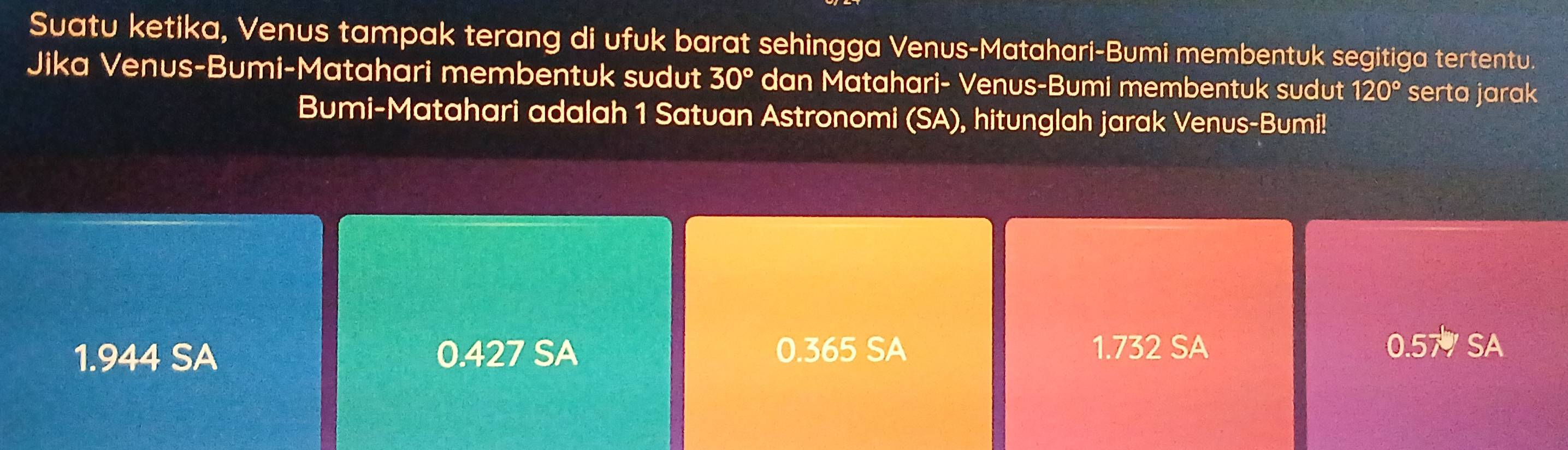 Suatu ketika, Venus tampak terang di ufuk barat sehingga Venus-Matahari-Bumi membentuk segitiga tertentu.
Jika Venus-Bumi-Matahari membentuk sudut 30° dan Matahari- Venus-Bumi membentuk sudut 120° serta jarak
Bumi-Matahari adalah 1 Satuan Astronomi (SA), hitunglah jarak Venus-Bumi!
1.944 SA 0.427 SA 0.365 SA 1.732 SA
0.57 SA