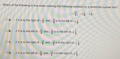 Which of the following is true when ordering the following numbers on a horizontal number line?
- 11/8 , -1 1/4 , -1.5
A. -1.5 is to the right of - 11/8  , and - 11/8  is to the left of -1 1/4 .
B. -1.5 is to the left of - 11/8  , and - 11/8  is to the left of -1 1/4 . 
C. -1.5 is to the right of - 11/8  , and - 11/8  is to the right of -1 1/4 .
D. -1.5 is to the left of - 11/8  and - 11/8  is to the right of -1 1/4 .