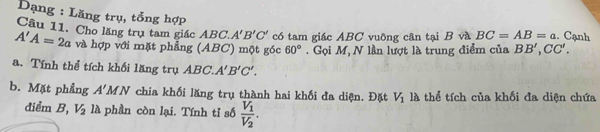 Dạng : Lăng trụ, tổng hợp 
Câu 11. Cho lăng trụ tam giác ABC. A'B'C' có tam giác ABC vuông cân tại B và BC=AB=a. Cạnh
A'A=2a và hợp với mặt phẳng (ABC) một góc 60° Gọi M, N lần lượt là trung điểm của BB', CC'. 
a. Tính thể tích khối lăng trụ ABC. A'B'C'. 
b. Mặt phẳng A'MN chia khối lăng trụ thành hai khối đa diện. Đặt V_1 là thể tích của khối đa diện chứa 
điểm B, V_2 là phần còn lại. Tính tỉ số frac V_1V_2.