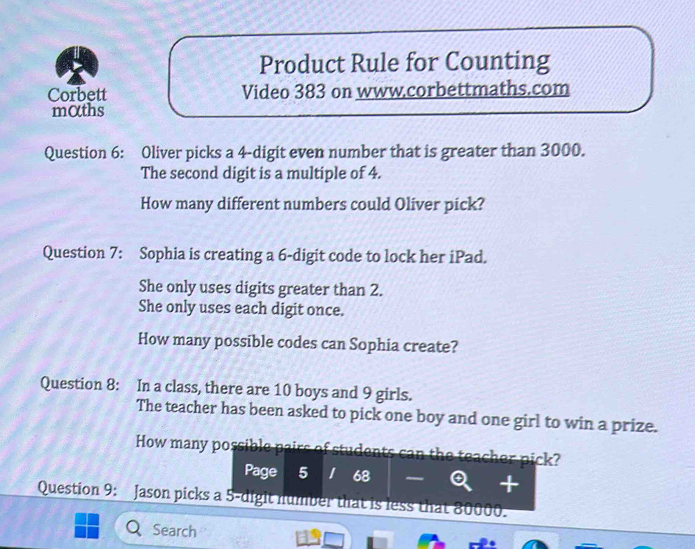 Product Rule for Counting 
Corbett Video 383 on www.corbettmaths.com 
mαths 
Question 6: Oliver picks a 4 -digit even number that is greater than 3000. 
The second digit is a multiple of 4. 
How many different numbers could Oliver pick? 
Question 7: Sophia is creating a 6 -digit code to lock her iPad. 
She only uses digits greater than 2. 
She only uses each digit once. 
How many possible codes can Sophia create? 
Question 8: In a class, there are 10 boys and 9 girls. 
The teacher has been asked to pick one boy and one girl to win a prize. 
How many possible pairs of students can the teacher pick? 
Page 5 68 
+ 
Question 9: Jason picks a 5 -digit number that is less that 80000. 
Search