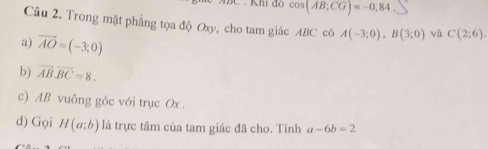 Khi đ cos (AB;CG)approx -0,84
Câu 2. Trong mặt phẳng tọa độ Oxy, cho tam giác ABC có A(-3;0), B(3;0) và C(2;6). 
a) vector AO=(-3;0)
b) vector AB.vector BC=8. 
c) AB vuông góc với trục Ox. 
d) Gọi H(a;b) là trực tâm của tam giác đã cho. Tính a-6b=2