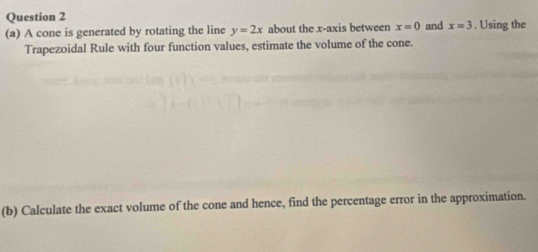 A cone is generated by rotating the line y=2x about the x-axis between x=0 and x=3. Using the 
Trapezoidal Rule with four function values, estimate the volume of the cone. 
(b) Calculate the exact volume of the cone and hence, find the percentage error in the approximation.