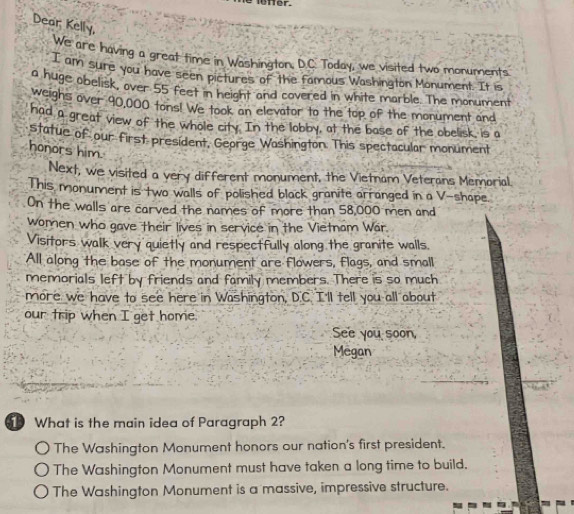 Dear; Kelly,
We are having a great time in Washington, D.C. Today, we visited two monuments.
I am sure you have seen pictures of the famous Washington Monument. It is
a huge obelisk, over 55 feet in height and covered in white marble. The monument
weighs over 90,000 tons! We took an elevator to the top of the monument and
had a great view of the whole city. In the lobby, at the base of the obelisk, is a
statue of our first president, George Washington. This spectacular monument
honors him.
Next, we visited a very different monument, the Vietnam Veterans Memorial.
This monument is two walls of polished black granite arranged in a V-shape.
On the walls are carved the names of more than 58,000 men and
women who gave their lives in service in the Vietnam War.
Visitors walk very quietly and respectfully along the granite walls.
All along the base of the monument are flowers, flags, and small
memorials left by friends and family members. There is so much
more we have to see here in Washington, D.C. I'll tell you all about
our trip when I get home.
See you soon,
Megan
What is the main idea of Paragraph 2?
The Washington Monument honors our nation's first president.
The Washington Monument must have taken a long time to build.
The Washington Monument is a massive, impressive structure.