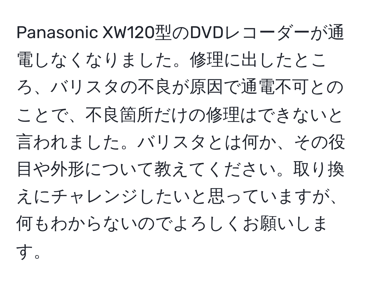 Panasonic XW120型のDVDレコーダーが通電しなくなりました。修理に出したところ、バリスタの不良が原因で通電不可とのことで、不良箇所だけの修理はできないと言われました。バリスタとは何か、その役目や外形について教えてください。取り換えにチャレンジしたいと思っていますが、何もわからないのでよろしくお願いします。