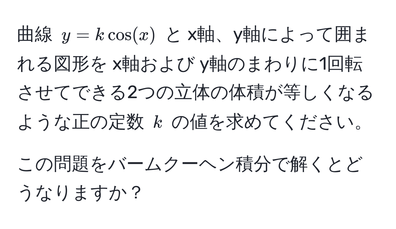 曲線 ( y = kcos(x) ) と x軸、y軸によって囲まれる図形を x軸および y軸のまわりに1回転させてできる2つの立体の体積が等しくなるような正の定数 ( k ) の値を求めてください。 

この問題をバームクーヘン積分で解くとどうなりますか？