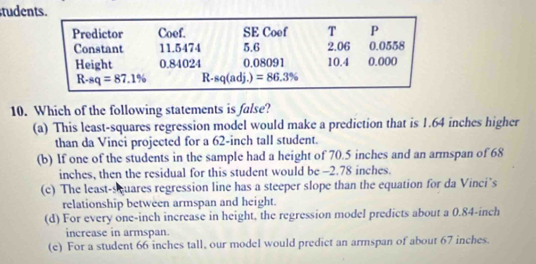 tudents.
Predictor Coef. SE Coef T P
Constant 11.5474 5.6 2.06 0.0558
Height 0.84024 0.08091 10.4 0.000
R-sq=87.1%
R-sq(adj.)=86.3%
10. Which of the following statements is false?
(a) This least-squares regression model would make a prediction that is 1.64 inches higher
than da Vinci projected for a 62-inch tall student.
(b) If one of the students in the sample had a height of 70.5 inches and an armspan of 68
inches, then the residual for this student would be -2.78 inches.
(c) The least-squares regression line has a steeper slope than the equation for da Vinci’s
relationship between armspan and height.
(d) For every one-inch increase in height, the regression model predicts about a 0.84-inch
increase in armspan.
(e) For a student 66 inches tall, our model would predict an armspan of about 67 inches.