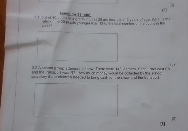 (3) 
(8) 
Question 3 [ ratio] 
3.1 Out of 40 pupils in a grade 7 class 25 are less than 12 years of age. What is the 
ratio of the 25 pupils younger than 12 to the total number of the pupils in the 
class? 
(3) 
3.2 A school group attended a show. There were 145 leamers. Each ticket cost R8
and the transport was R7. How much money would be collected by the school 
secretory if the children needed to bring cash for the show and the transport. 
(3) 
[6]