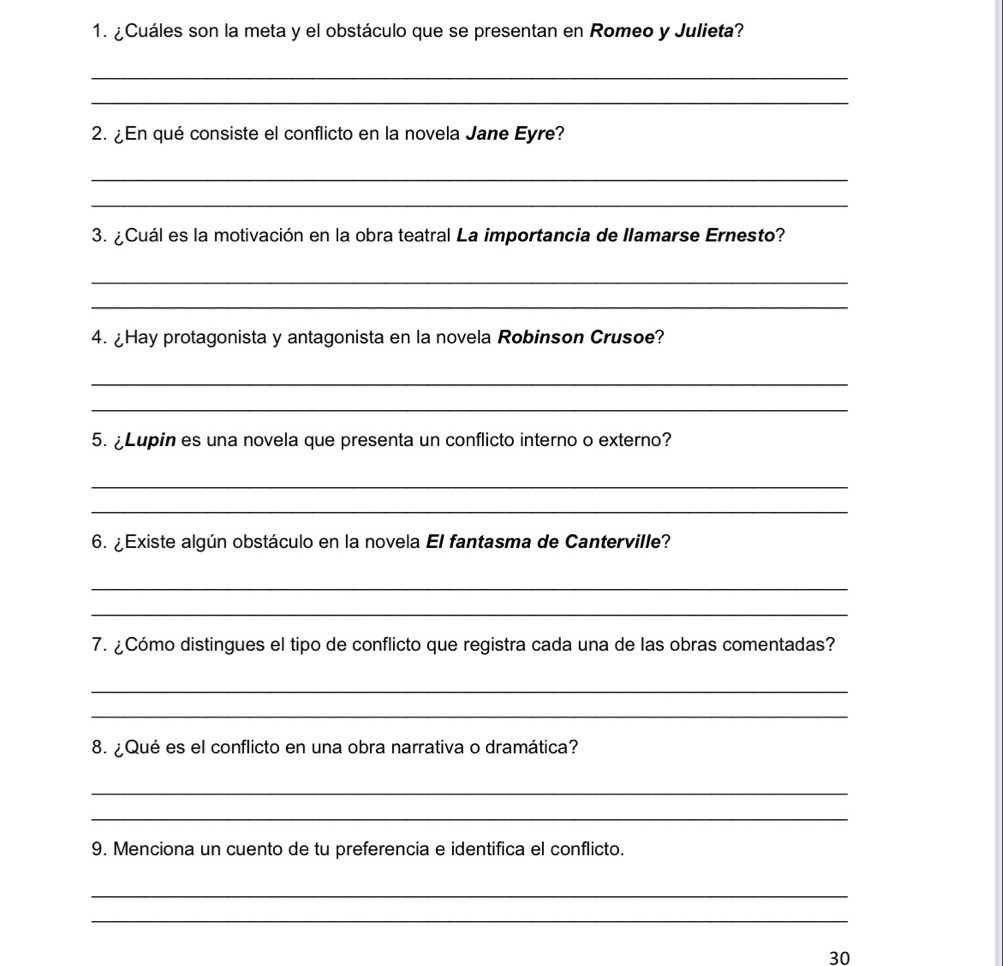 ¿Cuáles son la meta y el obstáculo que se presentan en Romeo y Julieta? 
_ 
_ 
2. ¿En qué consiste el conflicto en la novela Jane Eyre? 
_ 
_ 
3. ¿ Cuál es la motivación en la obra teatral La importancia de Ilamarse Ernesto? 
_ 
_ 
4. ¿Hay protagonista y antagonista en la novela Robinson Crusoe? 
_ 
_ 
5. ¿Lupin es una novela que presenta un conflicto interno o externo? 
_ 
_ 
6. ¿ Existe algún obstáculo en la novela El fantasma de Canterville? 
_ 
_ 
7. ¿Cómo distingues el tipo de conflicto que registra cada una de las obras comentadas? 
_ 
_ 
8. ¿Qué es el conflicto en una obra narrativa o dramática? 
_ 
_ 
9. Menciona un cuento de tu preferencia e identifica el conflicto. 
_ 
_ 
30