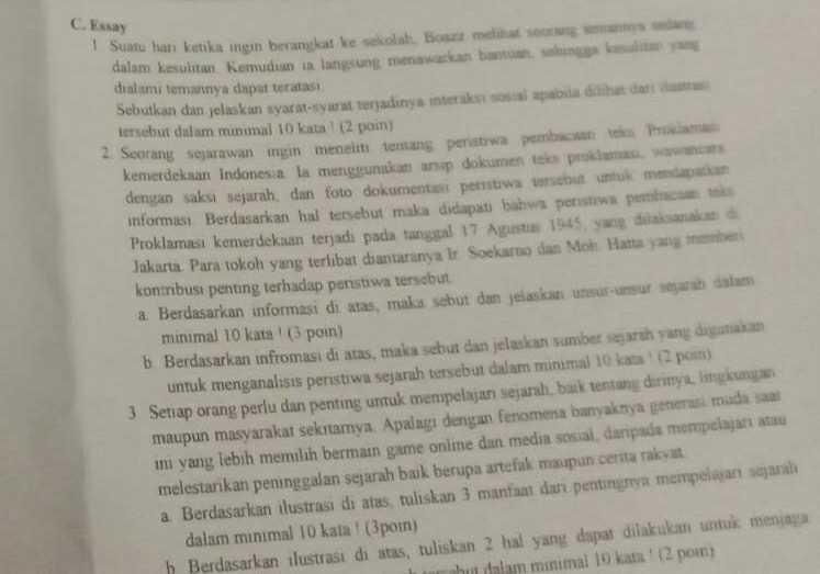 Essay
1. Suatu hari ketika ingin berangkat ke sekolah, Boazz melihat seorang smannys sedang
dalam kesulitan. Kemudian ia langsung menawarkan bantuan, sehingga kesulitan yang
dialami temannya dapat teratasi
Sebutkan dan jelaskan syarat-syarat terjadinya interaksi sosial apabiia dilihat dan iustras
tersebut dalam minimal 10 kata ! (2 poin)
2. Seorang sejarawan ingin meneliti tentang peristiwa pembacaan teks Proklamas
kemerdekaan Indones;a. la menggunakan arsip dokumen teks proklamasi, wawancars
dengan saksi sejarah; dan foto dokumentası peristiwa tersebut untuk mendapaskan
informası Berdasarkan hal tersebut maka didapati bahwa peristiwa pembacaan tka
Proklamasi kemerdekaan terjadi pada tanggal 17 Agustus 1945, yang dilaksanakan di
Jakarta. Para tokoh yang terlibat diantaranya Ir. Soekarno dan Moh. Hatta yang member
kontribusi penting terhadap peristiwa tersebut.
a. Berdasarkan informasi di atas, maka sebut dan jelaskan unsur-unsur sejarah dalam
minimal 10 kata ! (3 poin)
b. Berdasarkan infromasi di atas, maka sebut dan jelaskan sumber sejaran yang digunakan
untuk menganalisis peristiwa sejarah tersebut dalam minimal 10 kata 1 (2 poin)
3. Setiap orang perlu dan penting untuk mempelajari sejarah, baik tentang dirinya, lingkungan
maupun masyarakat sekıtarnya. Apalagi dengan fenomena banyaknya generasi muda saat
in yang lebih memilih bermain game online dan media sosial, daripada mempelajarı atau
melestarikan peninggalan sejarah baik berupa artefak maupun cerita rakyat.
a. Berdasarkan ilustrasi di atas, tuliskan 3 manfaaï dari pentingnya mempelajarı sejarah
dalam mınımal 10 kata! (3poɪ)
h Berdasarkan ilustrasi di atas, tuliskan 2 hal yang dapat dilakukan untuk menjaga
hu a am minimal 10 kata ¹ (2 pom)