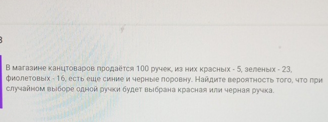 В магазине канцтоваров πродаётся 100 ручек, из них красных - 5, зеленьх - 23, 
фиолетовых - 16, есть еше синие и черныее πоровну. Найдите вероятность того, что πри 
случайном выборе одной ручки будет выбрана красная или черная ручка.