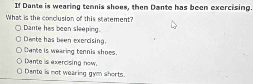 If Dante is wearing tennis shoes, then Dante has been exercising.
What is the conclusion of this statement?
Dante has been sleeping.
Dante has been exercising.
Dante is wearing tennis shoes.
Dante is exercising now.
Dante is not wearing gym shorts.