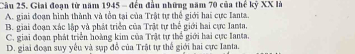 Giai đoạn từ năm 1945 - đến đầu những năm 70 của thể kỷ XX là
A. giai đoạn hình thành và tồn tại của Trật tự thế giới hai cực Ianta.
B. giai đoạn xác lập và phát triển của Trật tự thế giới hai cực Ianta.
C. giai đoạn phát triển hoàng kim của Trật tự thể giới hai cực Ianta.
D. giai đoạn suy yếu và sụp đổ của Trật tự thế giới hai cực Ianta.