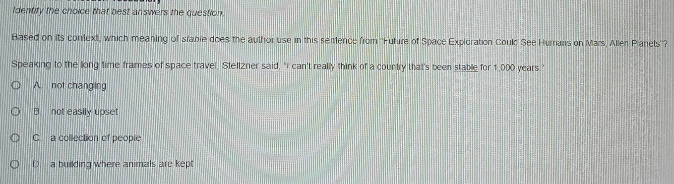 Identify the choice that best answers the question.
Based on its context, which meaning of stable does the author use in this sentence from 'Future of Space Exploration Could See Humans on Mars, Alien Planets"?
Speaking to the long time frames of space travel, Steltzner said, “I can’t really think of a country that's been stable for 1,000 years.”
A. not changing
B. not easily upset
C. a collection of people
D. a building where animals are kept