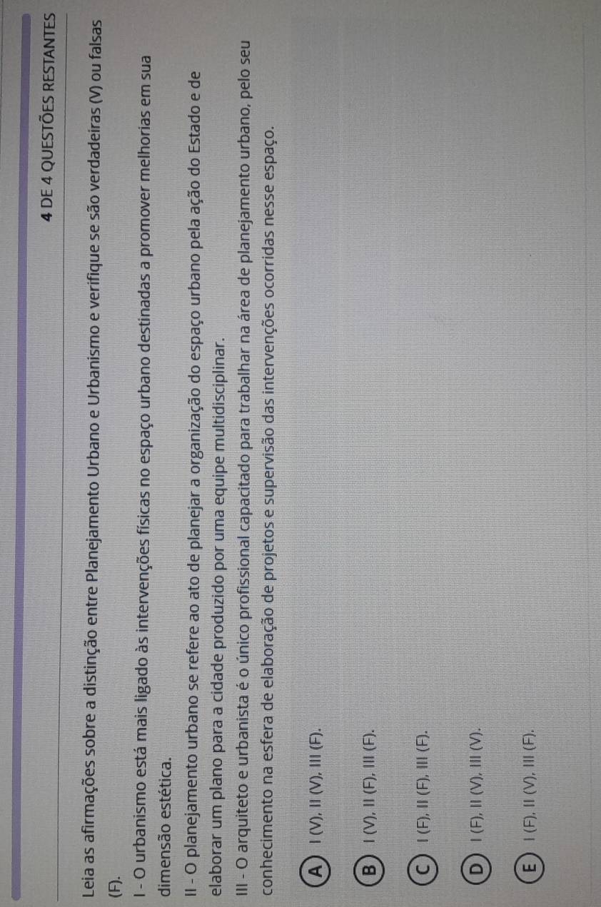 DE 4 QUESTÕES RESTANTES
Leia as afirmações sobre a distinção entre Planejamento Urbano e Urbanismo e verifique se são verdadeiras (V) ou falsas
(F).
I - O urbanismo está mais ligado às intervenções físicas no espaço urbano destinadas a promover melhorias em sua
dimensão estética.
II - O planejamento urbano se refere ao ato de planejar a organização do espaço urbano pela ação do Estado e de
elaborar um plano para a cidade produzido por uma equipe multidisciplinar.
III - O arquiteto e urbanista é o único profissional capacitado para trabalhar na área de planejamento urbano, pelo seu
conhecimento na esfera de elaboração de projetos e supervisão das intervenções ocorridas nesse espaço.
A I(V), II(V), III(F).
B I(V), II(F), III(F).
C I(F), II(F), III(F).
D I(F), II(V), III(V).
E I(F), II(V), III(F).