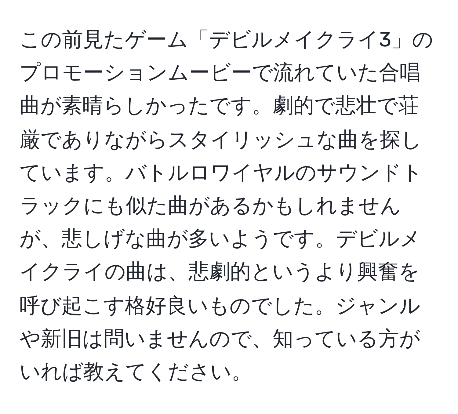 この前見たゲーム「デビルメイクライ3」のプロモーションムービーで流れていた合唱曲が素晴らしかったです。劇的で悲壮で荘厳でありながらスタイリッシュな曲を探しています。バトルロワイヤルのサウンドトラックにも似た曲があるかもしれませんが、悲しげな曲が多いようです。デビルメイクライの曲は、悲劇的というより興奮を呼び起こす格好良いものでした。ジャンルや新旧は問いませんので、知っている方がいれば教えてください。