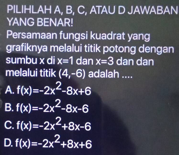 PILIHLAH A, B, C, ATAU D JAWABAN
YANG BENAR!
Persamaan fungsi kuadrat yang
grafiknya melalui titik potong dengan
sumbu x di x=1 dan x=3 dan dan
melalui titik (4,-6) adalah ....
A. f(x)=-2x^2-8x+6
B. f(x)=-2x^2-8x-6
C. f(x)=-2x^2+8x-6
D. f(x)=-2x^2+8x+6