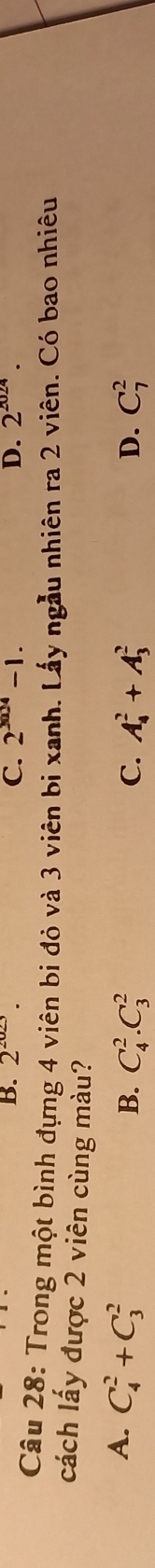 B. 2^(2023). C. 2^(3004)-1. D. 2^(2024). 
Câu 28: Trong một bình đựng 4 viên bi đỏ và 3 viên bị xanh. Lấy ngẫu nhiên ra 2 viên. Có bao nhiêu
cách lấy được 2 viên cùng màu?
A. C_4^2+C_3^2
B. C_4^2.C_3^2 C. A_4^2+A_3^2 D. C_7^2