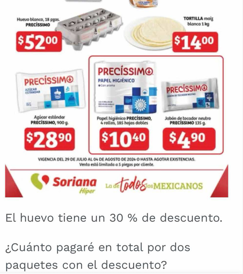 Hueuo blanco, 18 pras. TORTILLA maiz 
precíssimo blanca 1 kg
$52^(00)
$14^(00)
PRECÍSSIM④ 
PRECÍSSIM④ PAPEL HIGIÊNICO 
# Con aroma 
APOCAD 
ESTANDAR 
PRECÍSSIM④
3
Agúcar estándar Papel higiénico PRECÍSSIMO, Jabón de tocador neutro 
PRECÍSSIMO, 900 g. 4 rollos, 185 hojas dobles PRECISSIMO 135 g.
$2890 $10 30 $4^(90)
VIGENCIA DEL 29 dE JULIO AL 04 dE AGOSTO DE 2024 O HASTA AGOTAR EXISTENCIAS. 
Venta está limitada a 5 piezas por cliente. 
Soriana La de todos losMEXICANOS 
Hiper 
El huevo tiene un 30 % de descuento. 
¿Cuánto pagaré en total por dos 
paquetes con el descuento?