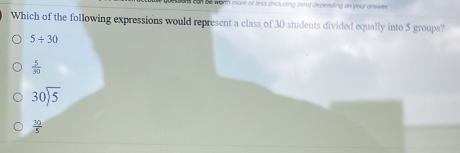 quessons can be worth more or less (including zero) depending on your answer.
Which of the following expressions would represent a class of 30 students divided equally into 5 groups?
5/ 30
 5/30 
30encloselongdiv 5
 30/5 